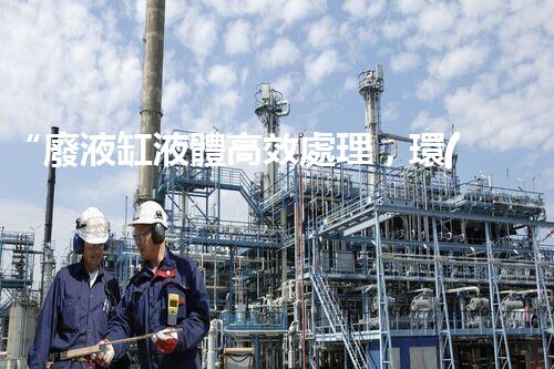 “廢液缸液體高效處理，環(huán)保新篇章開啟！”